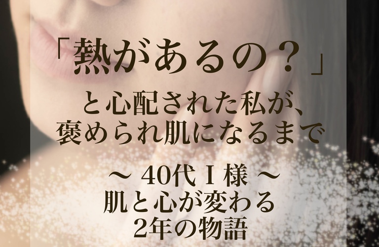 【長崎フェイシャルエステ】「熱があるの？」と周りから心配されたI様が褒められ肌になるまで｜長崎市のエステサロンならwarm hearts